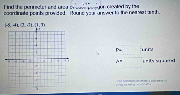 11/16 ) 
Find the perimeter and area of each porygon created by the 
coordinate points provided. Round your answer to the nearest tenth.
(-5,-4),(2,-2),(1,3)
P=□ units
units squared
A=□
I can determine penmeters and areas of 
polygons using coordinates