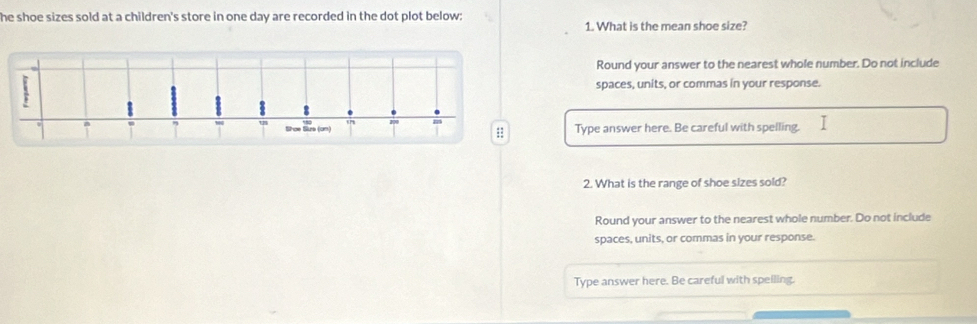 he shoe sizes sold at a children's store in one day are recorded in the dot plot below: 1. What is the mean shoe size? 
Round your answer to the nearest whole number. Do not include 
spaces, units, or commas in your response. 
Type answer here. Be careful with spelling. 
2. What is the range of shoe sizes sold? 
Round your answer to the nearest whole number. Do not include 
spaces, units, or commas in your response. 
Type answer here. Be careful with speiling.