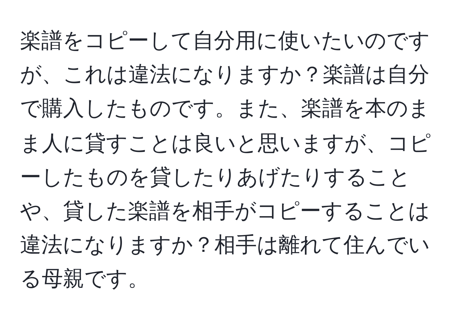 楽譜をコピーして自分用に使いたいのですが、これは違法になりますか？楽譜は自分で購入したものです。また、楽譜を本のまま人に貸すことは良いと思いますが、コピーしたものを貸したりあげたりすることや、貸した楽譜を相手がコピーすることは違法になりますか？相手は離れて住んでいる母親です。