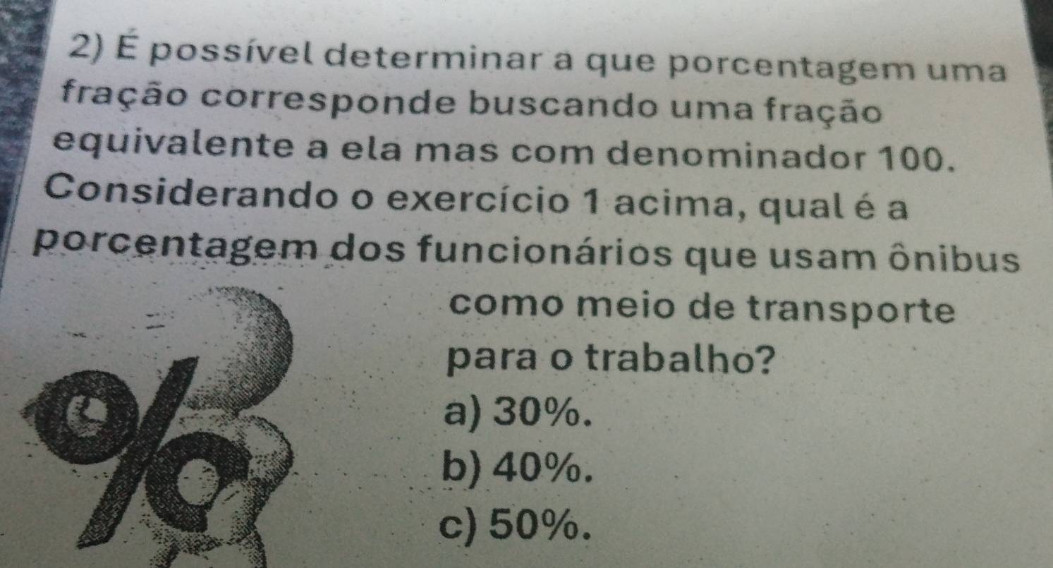 É possível determinar a que porcentagem uma
fração corresponde buscando uma fração
equivalente a ela mas com denominador 100.
Considerando o exercício 1 acima, qual é a
porcentagem dos funcionários que usam ônibus
como meio de transporte
para o trabalho?
a) 30%.
b) 40%.
c) 50%.