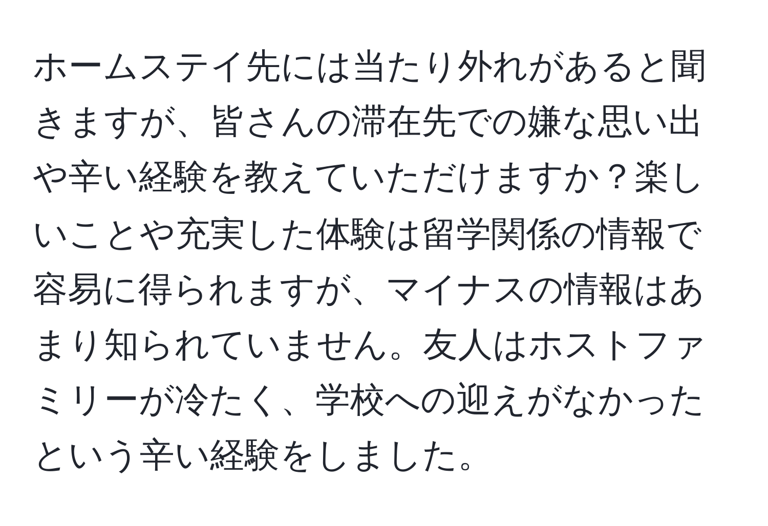 ホームステイ先には当たり外れがあると聞きますが、皆さんの滞在先での嫌な思い出や辛い経験を教えていただけますか？楽しいことや充実した体験は留学関係の情報で容易に得られますが、マイナスの情報はあまり知られていません。友人はホストファミリーが冷たく、学校への迎えがなかったという辛い経験をしました。