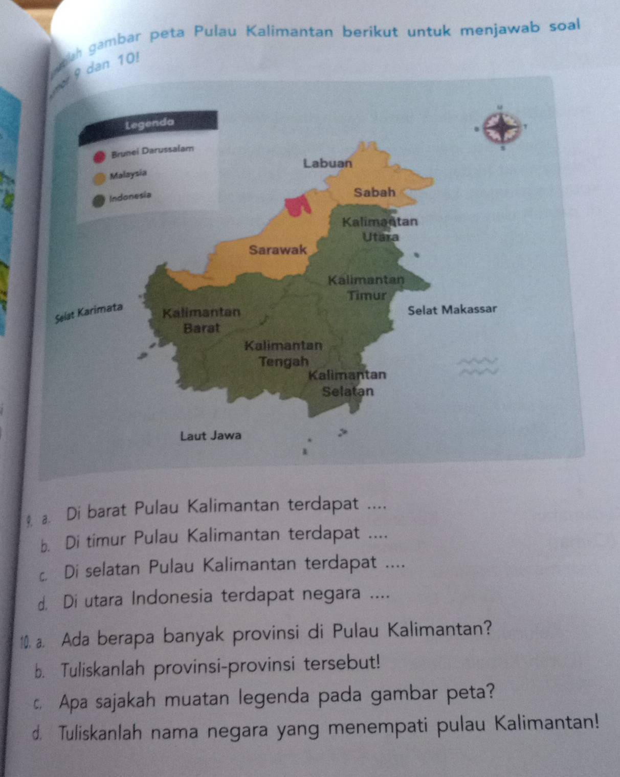 oah gambar peta Pulau Kalimantan berikut untuk menjawab soal 
n 10. 
9. a. Di barat Pulau Kalimantan terdapat .... 
b. Di timur Pulau Kalimantan terdapat .... 
c. Di selatan Pulau Kalimantan terdapat .... 
d. Di utara Indonesia terdapat negara .... 
10. a. Ada berapa banyak provinsi di Pulau Kalimantan? 
b. Tuliskanlah provinsi-provinsi tersebut! 
c. Apa sajakah muatan legenda pada gambar peta? 
d. Tuliskanlah nama negara yang menempati pulau Kalimantan!