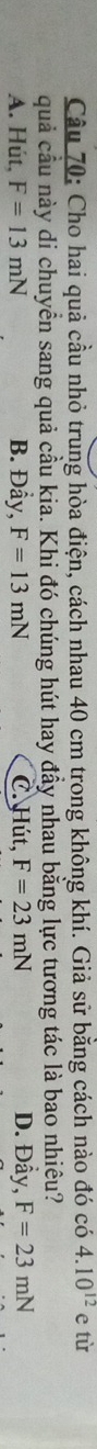 Cho hai quả cầu nhỏ trung hòa điện, cách nhau 40 cm trong không khí. Giả sử bằng cách nào đó có 4.10^(12)e tù
quả cầu này di chuyển sang quả cầu kia. Khi đó chúng hút hay đầy nhau bằng lực tương tác là bao nhiêu?
A. Hút, F=13mN B. Đầy, F=13mN C. Hút, F=23mN D. Đầy, F=23mN