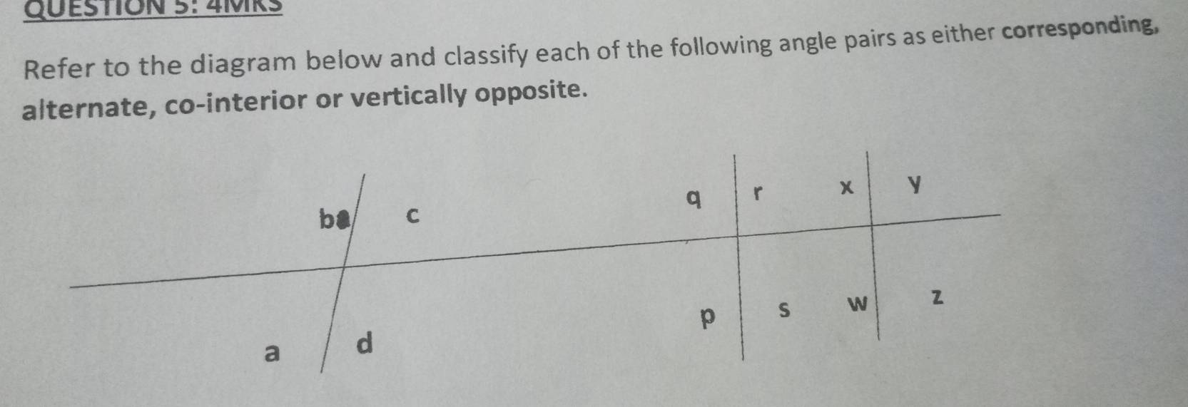 4MRS 
Refer to the diagram below and classify each of the following angle pairs as either corresponding, 
alternate, co-interior or vertically opposite.