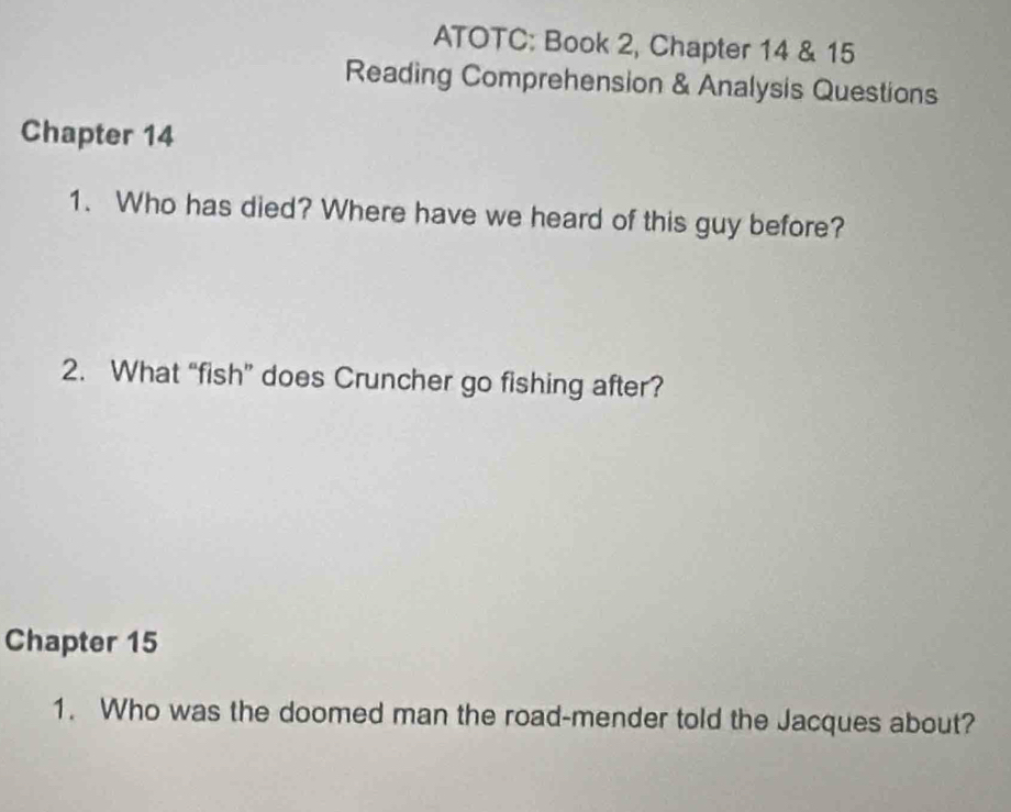 ATOTC: Book 2, Chapter 14 & 15 
Reading Comprehension & Analysis Questions 
Chapter 14 
1. Who has died? Where have we heard of this guy before? 
2. What “fish” does Cruncher go fishing after? 
Chapter 15 
1. Who was the doomed man the road-mender told the Jacques about?