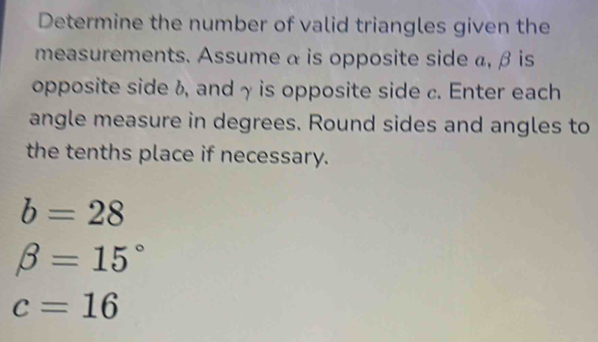 Determine the number of valid triangles given the 
measurements. Assume α is opposite side a, β is 
opposite side f, andγ is opposite side c. Enter each 
angle measure in degrees. Round sides and angles to 
the tenths place if necessary.
b=28
beta =15°
c=16