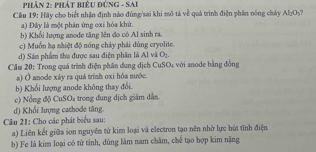 PHÀN 2: PHÁT BIÊU ĐÚNG - SAI
Câu 19: Hãy cho biết nhận định nào đúng/sai khi mô tả về quá trình điện phân nóng chảy Al_2O_3
a) Đây là một phản ứng oxi hóa khử.
b) Khối lượng anode tăng lên do có Al sinh ra.
c) Muốn hạ nhiệt độ nóng chảy phải dùng cryolite.
d) Sản phẩm thu được sau điện phân là Al và O_2. 
Câu 20: Trong quá trình điện phân dung dịch a CuSO_4 với anode bằng đồng
a) Ở anode xảy ra quá trình oxi hóa nước.
b) Khối lượng anode không thay đổi.
c) Nồng độ CuSO4 trong dung dịch giảm dần.
d) Khối lượng cathode tăng.
Câu 21: Cho các phát biểu sau:
a) Liên kết giữa ion nguyên tử kim loại và electron tạo nên nhờ lực hút tĩnh điện
b) Fe là kim loại có từ tính, dùng làm nam châm, chế tạo hợp kim nặng