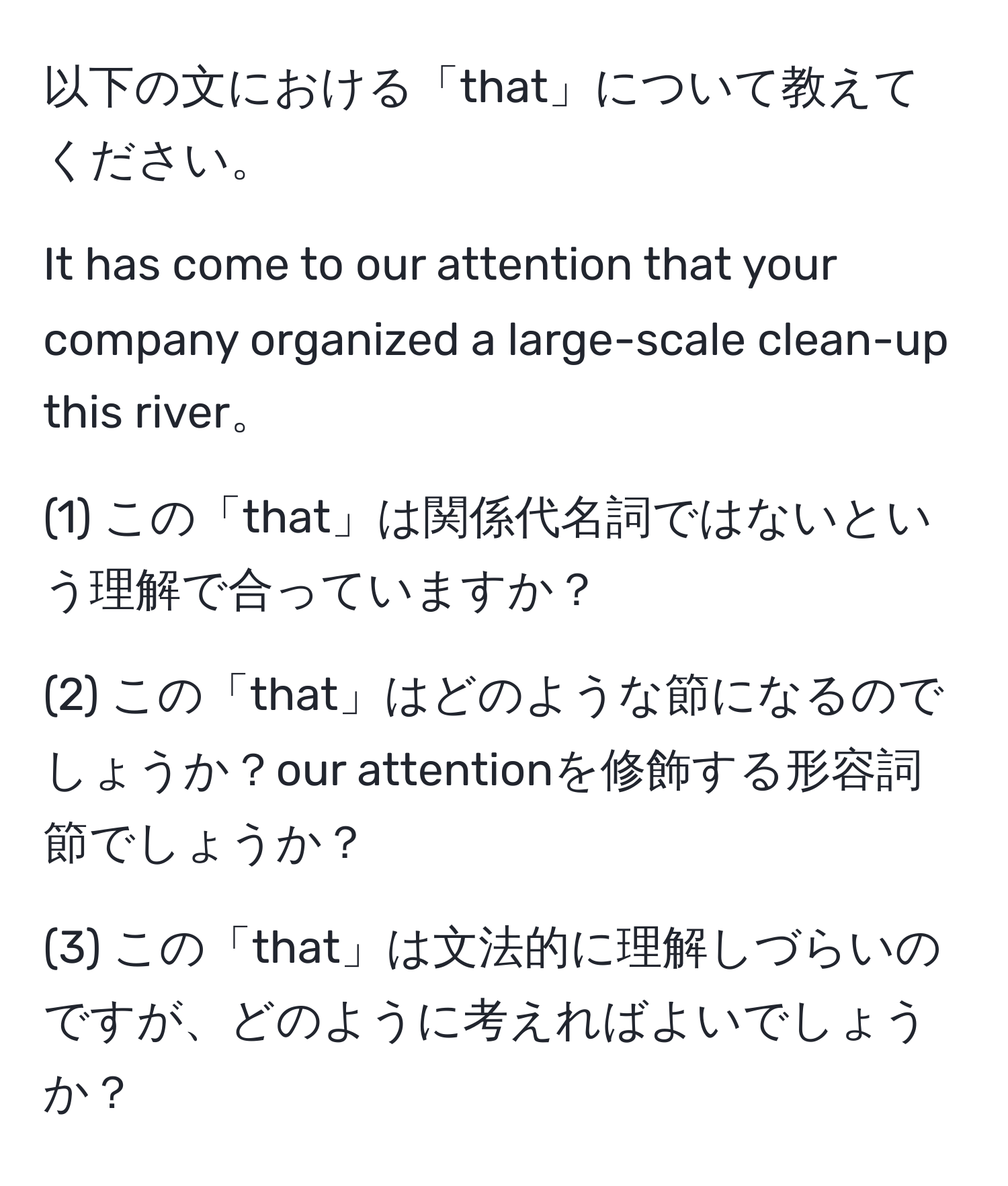 以下の文における「that」について教えてください。

It has come to our attention that your company organized a large-scale clean-up this river。

(1) この「that」は関係代名詞ではないという理解で合っていますか？

(2) この「that」はどのような節になるのでしょうか？our attentionを修飾する形容詞節でしょうか？

(3) この「that」は文法的に理解しづらいのですが、どのように考えればよいでしょうか？