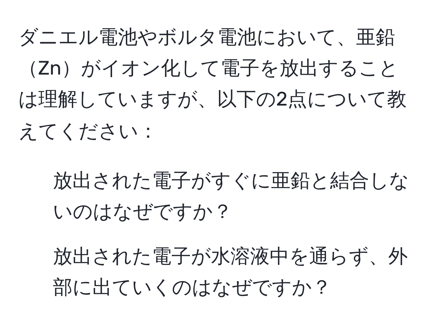 ダニエル電池やボルタ電池において、亜鉛Znがイオン化して電子を放出することは理解していますが、以下の2点について教えてください：
1. 放出された電子がすぐに亜鉛と結合しないのはなぜですか？
2. 放出された電子が水溶液中を通らず、外部に出ていくのはなぜですか？