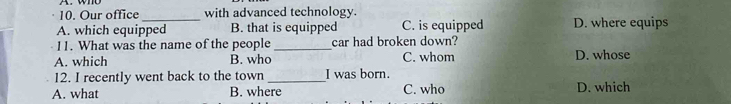 Our office _with advanced technology.
A. which equipped B. that is equipped C. is equipped D. where equips
11. What was the name of the people_ car had broken down?
A. which B. who C. whom D. whose
12. I recently went back to the town _I was born.
A. what B. where C. who D. which