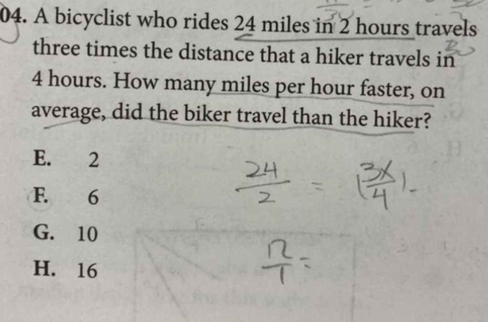 A bicyclist who rides 24 miles in 2 hours travels
three times the distance that a hiker travels in
4 hours. How many miles per hour faster, on
average, did the biker travel than the hiker?
E. 2
F. 6
G. 10
H. 16