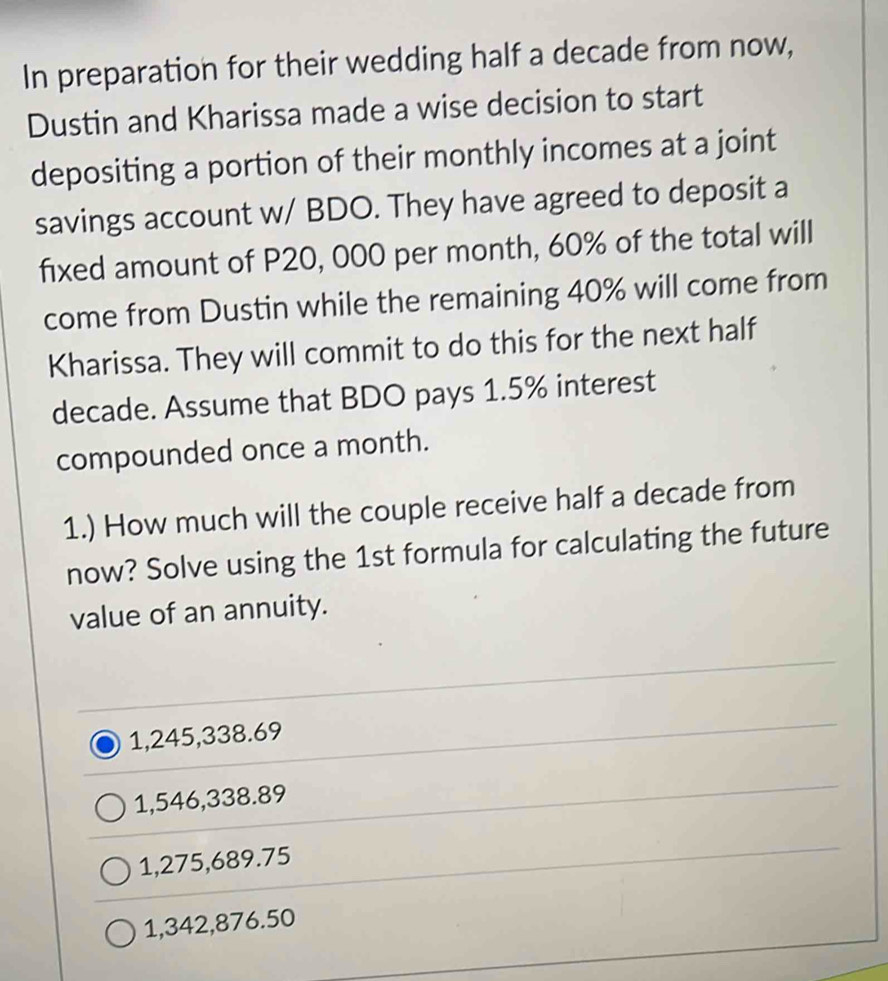 In preparation for their wedding half a decade from now,
Dustin and Kharissa made a wise decision to start
depositing a portion of their monthly incomes at a joint
savings account w/ BDO. They have agreed to deposit a
fixed amount of P20, 000 per month, 60% of the total will
come from Dustin while the remaining 40% will come from
Kharissa. They will commit to do this for the next half
decade. Assume that BDO pays 1.5% interest
compounded once a month.
1.) How much will the couple receive half a decade from
now? Solve using the 1st formula for calculating the future
value of an annuity.
1,245,338.69
1,546,338.89
1,275,689.75
1,342,876.50