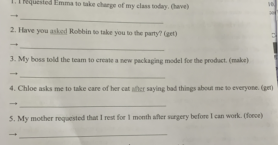 requested Emma to take charge of my class today. (have) 
10. 
201 
_ 
2. Have you asked Robbin to take you to the party? (get) 
C 
_ 
3. My boss told the team to create a new packaging model for the product. (make) E 
_ 
4. Chloe asks me to take care of her cat after saying bad things about me to everyone. (get) 
_ 
5. My mother requested that I rest for 1 month after surgery before I can work. (force) 
_