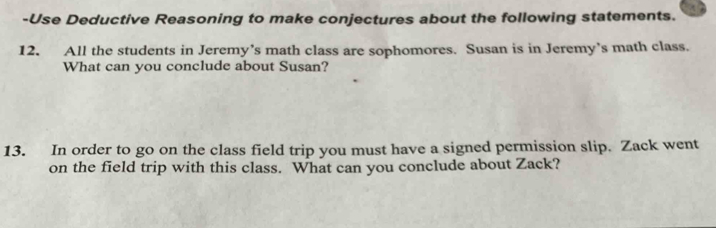 Use Deductive Reasoning to make conjectures about the following statements. 
12. All the students in Jeremy’s math class are sophomores. Susan is in Jeremy’s math class. 
What can you conclude about Susan? 
13. In order to go on the class field trip you must have a signed permission slip. Zack went 
on the field trip with this class. What can you conclude about Zack?