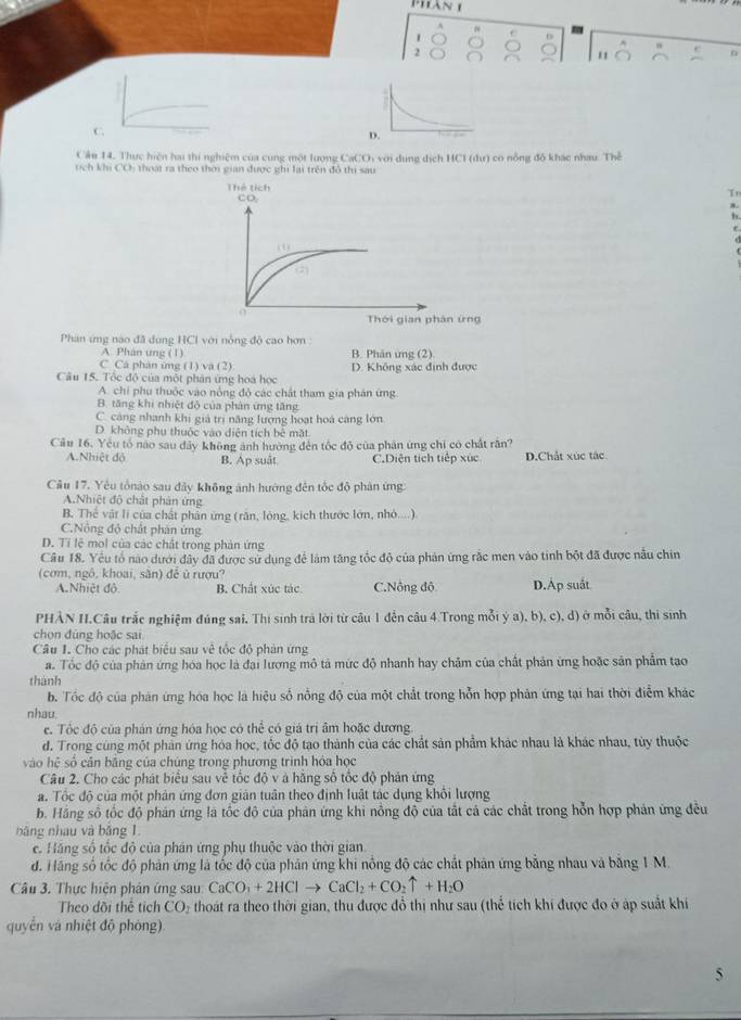 Phàn 1
1
D
A
2
n
C
Câu 14. Thực hiện hai thi nghiệm của cung một lượng CaCOi với dụng dịch HCl (đư) có nỗng đô khác nhau. Thể
tích khi CO) thoạt ra theo thời gian được ghi lại trên đô thi sau
Tn
8
 
Phản ứng nào đã dung HCI với nỗng độ cao hơn
A. Phán ung (1) B. Phân ung (2)
C. Cá phân ứng (1) và (2)
Câu 15. Tốc độ của một phân ứng hoá học D. Không xác định được
A. chỉ phụ thuộc vào nông đỏ các chất tham gia phản ứng
B. tăng khi nhiệt đỏ của phản ứng tăng
C. cảng nhanh khi giả trì năng lượng hoạt hoá cáng lớn
D. không phụ thuộc vào diện tích bê mặt
Cầu 16. Yêu tổ nào sau dây không ảnh hướng đến tốc độ của phản ứng chi có chất rần?
A.Nhiệt độ B. Ap suåt C.Diện tích tiếp xúc D.Chất xúc tác
Câu 17. Yêu tổnào sau đây không ảnh hướng đến tốc độ phản ứng
A.Nhiệt độ chất phản ứng
B. Thể vật lí của chất phản ứng (răn, lòng, kích thước lớn, nhỏ....)
C.Nông độ chất phân ứng
D. Tỉ lệ mol của các chất trong phản ứng
Câu 18. Yêu tổ nào dưới đây đã được sử dụng để làm tăng tốc độ của phản ứng rắc men vào tinh bột đã được nẫu chin
(cơm, ngô, khoại, sân) đễ ủ rượu? D.Áp suất
A.Nhiệt độ B. Chất xúc tác C.Nông đô
PHẢN II.Câu trắc nghiệm đúng sai, Thị sinh trả lời từ câu 1 đễn câu 4 Trong mỗi ý a), b), c), d) ở mỗi câu, thi sinh
chọn đùng hoặc sai
Câu I. Cho các phát biểu sau vệ tốc độ phản ứng
a. Tốc đô của phản ứng hóa học là đại lượng mô tả mức độ nhanh hay châm của chất phản ứng hoặc sản phẩm tạo
thành
b. Tốc độ của phản ứng hóa học là hiệu số nồng độ của một chất trong hỗn hợp phản ứng tại hai thời điểm khác
nhau.
e. Tốc độ của phán ứng hóa học có thể có giá trị âm hoặc dương
d. Trong cùng một phản ứng hóa học, tốc độ tạo thành của các chất sản phẩm khác nhau là khác nhau, tùy thuộc
vào hệ số cản bằng của chúng trong phương trình hóa học
Câu 2. Cho các phát biểu sau về tốc độ v à hằng số tốc độ phản ứng
a. Tốc độ của một phân ứng đơn giản tuân theo định luật tác dụng khổi lượng
b. Hãng số tốc độ phản ứng là tốc độ của phản ứng khi nồng độ của tắt cả các chất trong hỗn hợp phản ứng đều
năng nhau và bǎng 1
c. Hãng số tốc độ của phân ứng phụ thuộc vào thời gian
d. Hãng số tốc độ phản ứng là tốc độ của phản ứng khi nổng độ các chất phản ứng bằng nhau và bằng 1 M.
Câu 3. Thực hiện phản ứng sau: CaCO_3+2HClto CaCl_2+CO_2uparrow +H_2O
Theo dồi thể tích a CO- thoát ra theo thời gian, thu được đồ thị như sau (thể tích khí được đo ở áp suất khíi
quyển và nhiệt độ phòng)
5