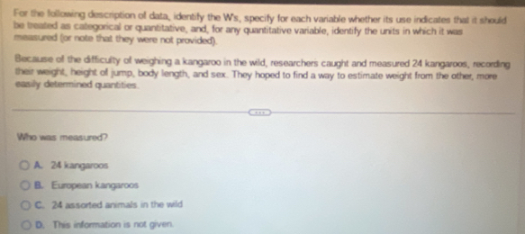 For the following description of data, identify the W's, specify for each variable whether its use indicates that it should
be treated as categorical or quantitative, and, for any quantitative variable, identify the units in which it was
measured (or note that they were not provided).
Because of the difficulty of weighing a kangaroo in the wild, researchers caught and measured 24 kangaroos, recording
their weight, height of jump, body length, and sex. They hoped to find a way to estimate weight from the other, more
easily determined quantities.
Who was measured?
A. 24 kangaroos
B. European kangaroos
C. 24 assorted animals in the wild
D. This information is not given.