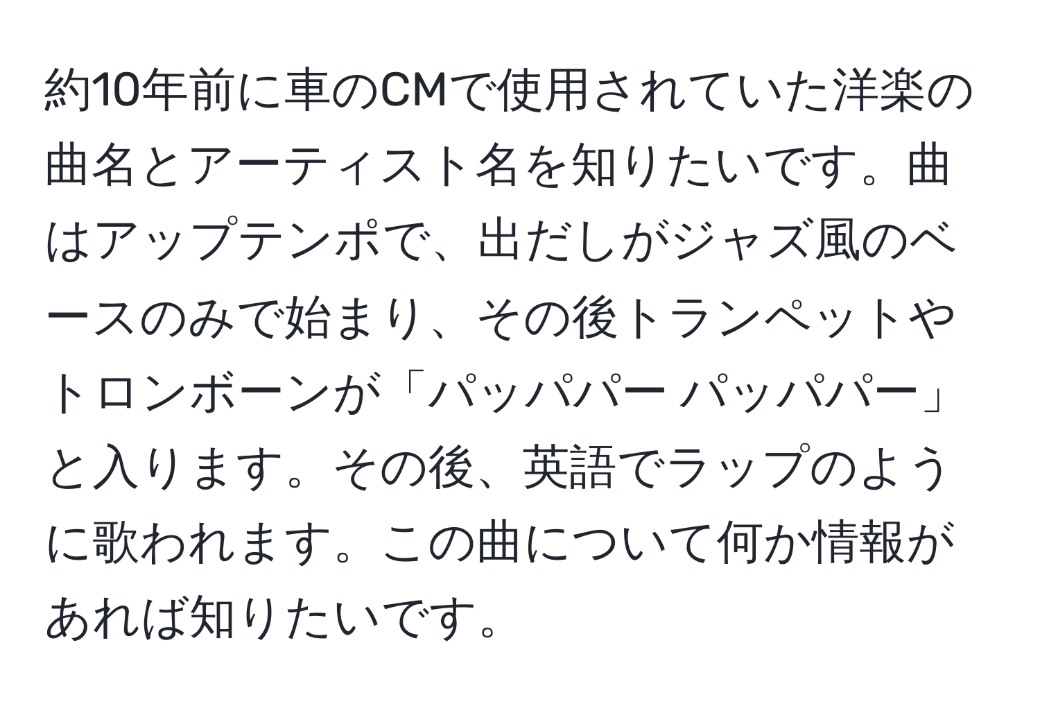 約10年前に車のCMで使用されていた洋楽の曲名とアーティスト名を知りたいです。曲はアップテンポで、出だしがジャズ風のベースのみで始まり、その後トランペットやトロンボーンが「パッパパー パッパパー」と入ります。その後、英語でラップのように歌われます。この曲について何か情報があれば知りたいです。