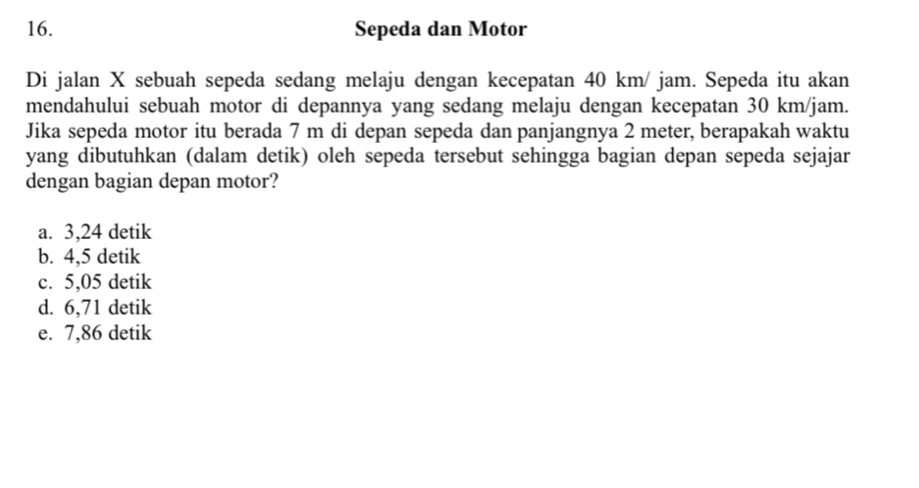 Sepeda dan Motor
Di jalan X sebuah sepeda sedang melaju dengan kecepatan 40 km/ jam. Sepeda itu akan
mendahului sebuah motor di depannya yang sedang melaju dengan kecepatan 30 km/jam.
Jika sepeda motor itu berada 7 m di depan sepeda dan panjangnya 2 meter, berapakah waktu
yang dibutuhkan (dalam detik) oleh sepeda tersebut sehingga bagian depan sepeda sejajar
dengan bagian depan motor?
a. 3,24 detik
b. 4,5 detik
c. 5,05 detik
d. 6,71 detik
e. 7,86 detik