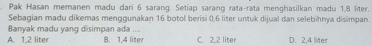 Pak Hasan memanen madu dari 6 sarang. Setiap sarang rata-rata menghasilkan madu 1,8 liter.
Sebagian madu dikemas menggunakan 16 botol berisi 0,6 liter untuk dijual dan selebihnya disimpan.
Banyak madu yang disimpan ada ....
A. 1,2 liter B. 1,4 liter C. 2,2 liter D. 2,4 liter