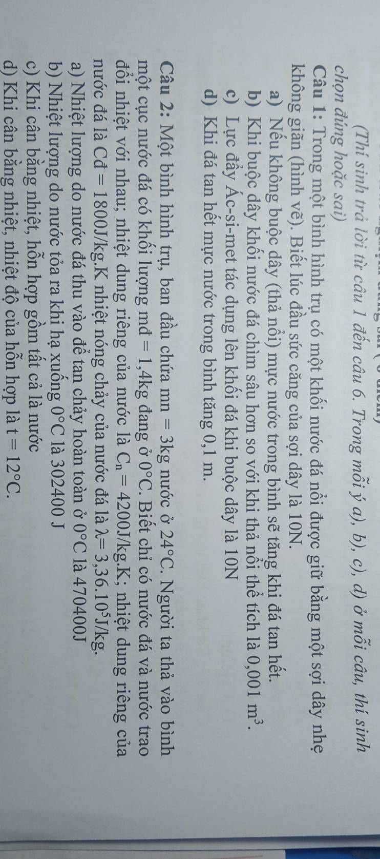 (Thí sinh trả lời từ câu 1 đến câu 6. Trong mỗi ý a), b), c), d) ở mỗi câu, thí sinh
chọn đúng hoặc sai)
Câu 1: Trong một bình hình trụ có một khối nước đá nổi được giữ bằng một sợi dây nhẹ
không giãn (hình vẽ). Biết lúc đầu sức căng của sợi dây là 10N.
a) Nếu không buộc dây (thả nổi) mực nước trong bình sẽ tăng khi đá tan hết.
b) Khi buộc dây khối nước đá chìm sâu hơn so với khi thả nổi thể tích là 0,001m^3.
c) Lực đầy Ác-si-met tác dụng lên khối đá khi buộc dây là 10N
d) Khi đá tan hết mực nước trong bình tăng 0,1 m.
Câu 2: Một bình hình trụ, ban đầu chứa mn=3kg nước ở 24°C. Người ta thả vào bình
một cục nước đá có khối lượng md =1,4kg g đang ở 0°C. Biết chỉ có nước đá và nước trao
mvector a
đổi nhiệt với nhau; nhiệt dung riêng của nước là C_n=4200J (/kg.K; nhiệt dung riêng của
nước đá là Cd=1800J/kg 1K nhiệt nóng chảy của nước đá là lambda =3,36.10^5J/kg.
a) Nhiệt lượng do nước đá thu vào để tan chảy hoàn toàn ở 0°C là 470400J
b) Nhiệt lượng do nước tỏa ra khi hạ xuồng 0°C là 302400 J
c) Khi cân bằng nhiệt, hỗn hợp gồm tất cả là nước
d) Khi cân bằng nhiệt, nhiệt độ của hỗn hợp là t=12°C.