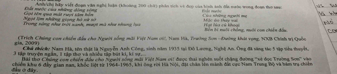 Anh/chị hãy viết đoạn văn nghị luận (khoàng 200 chữ) phân tích vệ đẹp của hình ảnh đất nước trong đoạn thơ sau: 
Đất nước của những dòng sộng Đất nước 
Gọi tên qua mát ruợi tâm hồn 
Ngọt lịm những giọng hỏ xử sở Của những người mẹ Mặc áo thay vai 
Trong sáng như trời xanh, mượt mà như nhung lựa Hạt lùa củ khoại Bên bị nuôi chồng, nuôi con chiến đấu, 
gia, 2009) (Trích Chúng con chiến đấu cho Người sống mãi Việt Nam ơi!, Nam Hà, Trường Sơn -Đường khát vọng, NXB Chính trị Quốc 
Chủ thích: Nam Hà, tên thật là Nguyễn Anh Công, sinh năm 1935 tại Đô Lương, Nghệ An. Ông đã sáng tác 5 tập tiểu thuyết,
3 tập truyện ngắn, 1 tập thơ và nhiều tập bút kí, kí sự.... 
Bài thơ Chúng con chiến đầu cho Người sống mãi Việt Nam ơi! được thai nghên suốt chặng đường ''xẻ đọc Trường Sơn'' vào 
chiến khu 6 đầy gian nan, khốc liệt từ 1964-1965, khi ông rời Hà Nội, đặt chân lên mảnh đất cực Nam Trung Bộ và bám trụ chiến 
đầu ở đây.