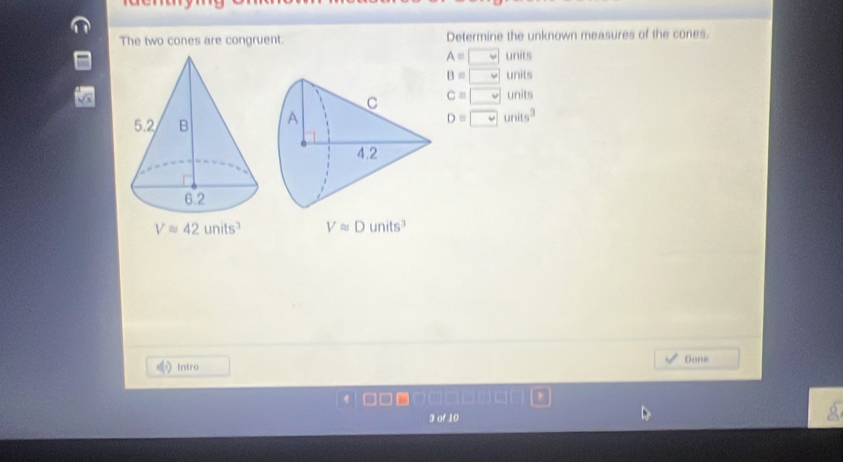 The two cones are congruent. Determine the unknown measures of the cones.
A=□ units
B=□ units
Cequiv □ units
D=□ units^3
Vapprox Dunits^3
Intro Done
3 of 10