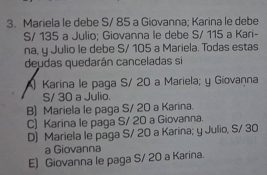 Mariela le debe S/ 85 a Giovanna; Karina le debe
S/ 135 a Julio; Giovanna le debe S/ 115 a Kari-
na, y Julio le debe S/ 105 a Mariela. Todas estas
deudas quedarán canceladas si
A) Karina le paga S/ 20 a Mariela; y Giovaṇna
S/ 30 a Julio.
B) Mariela le paga S/ 20 a Karina.
C) Karina le paga S/ 20 a Giovanna.
D) Mariela le paga S/ 20 a Karina; y Julio, S/ 30
a Giovanna
E) Giovanna le paga S/ 20 a Karina.