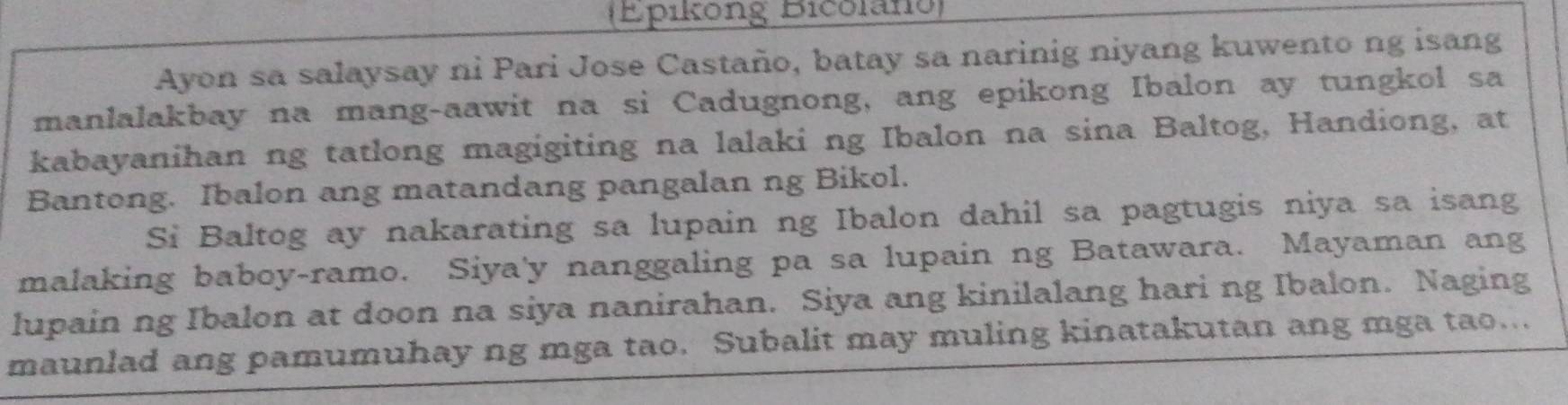 (Epiköng Bicolano) 
Ayon sa salaysay ni Pari Jose Castaño, batay sa narinig niyang kuwento ng isang 
manlalakbay na mang-aawit na si Cadugnong, ang epikong Ibalon ay tungkol sa 
kabayanihan ng tatlong magigiting na lalaki ng Ibalon na sina Baltog, Handiong, at 
Bantong. Ibalon ang matandang pangalan ng Bikol. 
Si Baltog ay nakarating sa lupain ng Ibalon dahil sa pagtugis niya sa isang 
malaking baboy-ramo. Siya'y nanggaling pa sa lupain ng Batawara. Mayaman ang 
lupain ng Ibalon at doon na siya nanirahan. Siya ang kinilalang hari ng Ibalon. Naging 
maunlad ang pamumuhay ng mga tao. Subalit may muling kinatakutan ang mga tao...