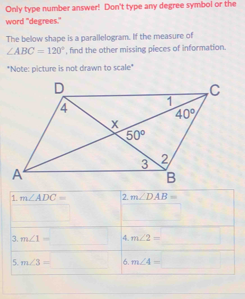 Only type number answer! Don't type any degree symbol or the
word "degrees."
The below shape is a parallelogram. If the measure of
∠ ABC=120° , find the other missing píeces of information.
*Note: picture is not drawn to scale*
1. m∠ ADC= 2. m∠ DAB=
□
□
3. m∠ 1=□ 4. m∠ 2=□
5. m∠ 3=□ 6. m∠ 4=□