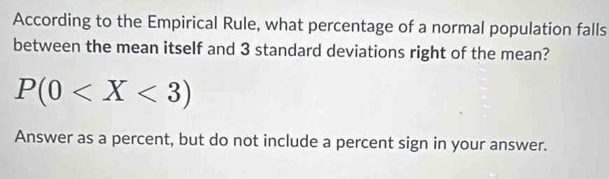 According to the Empirical Rule, what percentage of a normal population falls 
between the mean itself and 3 standard deviations right of the mean?
P(0
Answer as a percent, but do not include a percent sign in your answer.