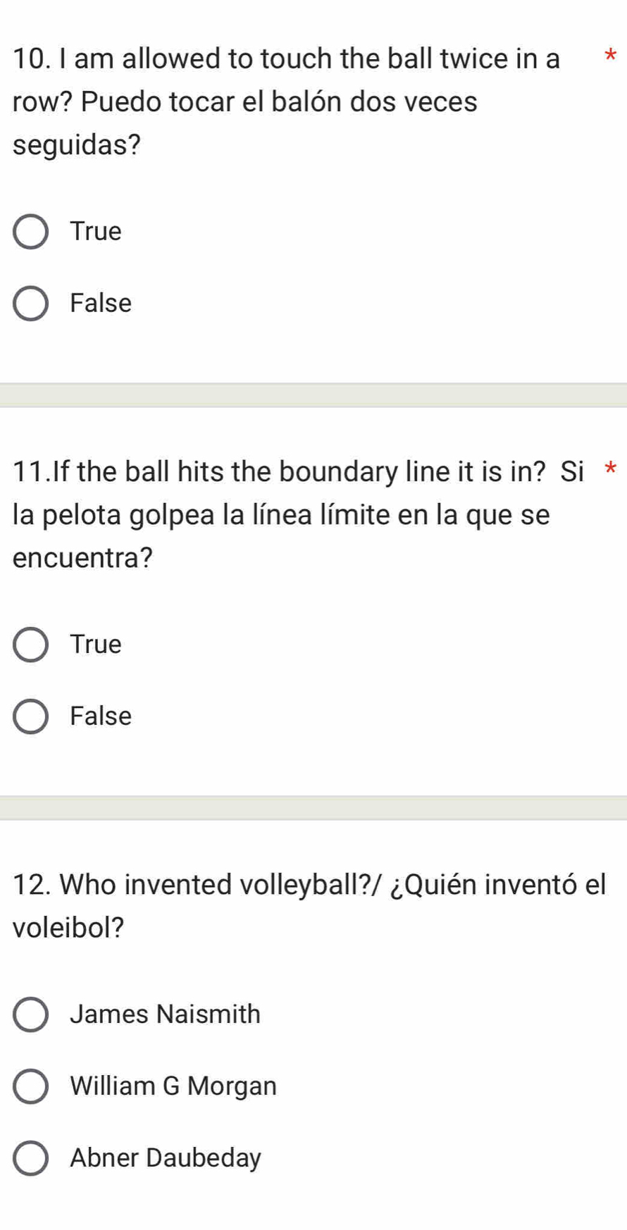 am allowed to touch the ball twice in a *
row? Puedo tocar el balón dos veces
seguidas?
True
False
11.If the ball hits the boundary line it is in? Si *
la pelota golpea la línea límite en la que se
encuentra?
True
False
12. Who invented volleyball?/ ¿Quién inventó el
voleibol?
James Naismith
William G Morgan
Abner Daubeday