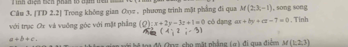 inh điện tích phân tổ đạm trên n 
Câu 3. [TD 2.2] Trong không gian Oxyz , phương trình mặt phẳng đi qua M(2;3;-1) , song song 
với trục Ox và vuông góc với mặt phẳng (Q):x+2y-3z+1=0 có dạng ax+by+cz-7=0. Tính
(1;2;-3)
a+b+c. 
gian với hệ toa độ Qxvz cho mặt phẳng (α) đi qua điểm M(1;2;3)