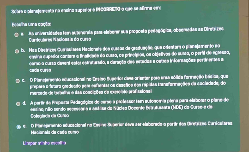 Sobre o planejamento no ensino superior é INCORRETO o que se afirma em:
Escolha uma opção:
a. As universidades tem autonomia para elaborar sua proposta pedagógica, observadas as Diretrizes
Curriculares Nacionais do curso
b. Nas Diretrizes Curriculares Nacionais dos cursos de graduação, que orientam o planejamento no
ensino superior contam a finalidade do curso, os princípios, os objetivos do curso, o perfil do egresso,
como o curso deverá estar estruturado, a duração dos estudos e outras informações pertinentes a
cada curso
c. O Planejamento educacional no Ensino Superior deve orientar para uma sólida formação básica, que
prepare o futuro graduado para enfrentar os desafios das rápidas transformações da sociedade, do
mercado de trabalho e das condições de exercício profissional
d. A partir da Proposta Pedagógica do curso o professor tem autonomia plena para elaborar o plano de
ensino, não sendo necessária a análise do Núcleo Docente Estruturante (NDE) do Curso e do
Colegiado do Curso
e. O Planejamento educacional no Ensino Superior deve ser elaborado a partir das Diretrizes Curriculares
Nacionais de cada curso
Limpar minha escolha