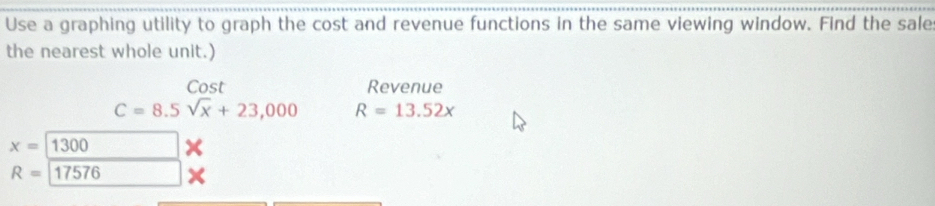 Use a graphing utility to graph the cost and revenue functions in the same viewing window. Find the sale 
the nearest whole unit.) 
Cost Revenue
C=8.5sqrt(x)+23,000 R=13.52x
x=1300
R=17576