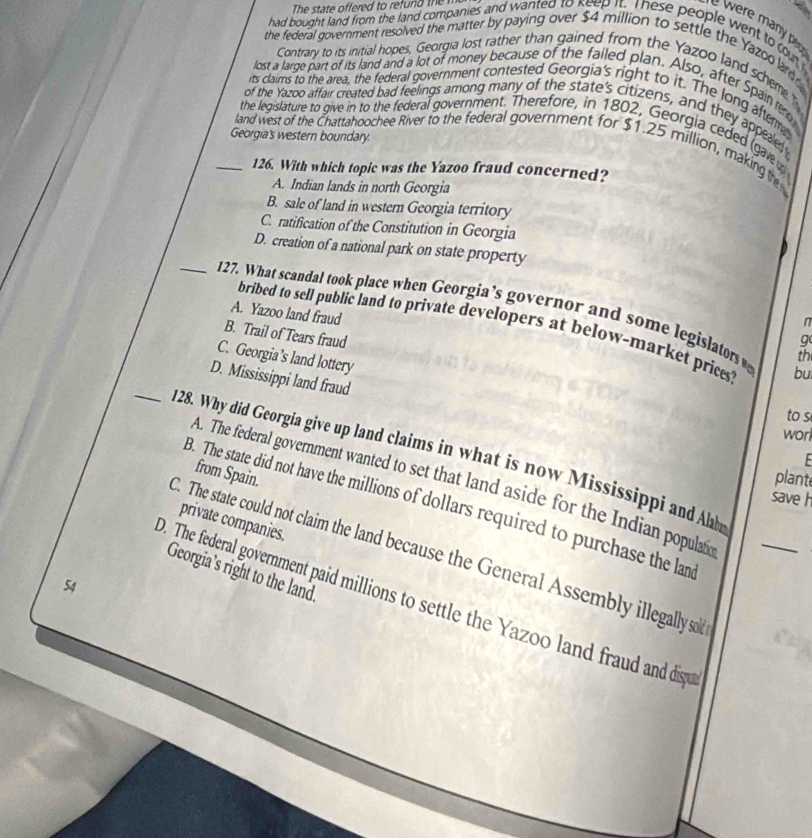 The state offered to refund the m
a
w p 
had bought land from the land companies and wanted to keep it. These people went to cout 
the federal government resolved the matter by paying over $4 million to settle the Yazoo ar 
Contrary to its initial hopes, Georgia lost rather than gained from the Yazoo land schem 
lost a large part of its land and a lot of money because of the failed plan. Also, after Spain ter
its claims to the area, the federal government contested Georgia's right to it. The long aftem
of the Yazoo affair created bad feelings among many of the state's citizens, and they appealed
the legislature to give in to the federal government. Therefore, in 1802, Georgia ceded gave 
Georgia's western boundary.
_land west of the Chattahoochee River to the federal government for $1.25 million, making te
126. With which topic was the Yazoo fraud concerned?
A. Indian lands in north Georgia
B. sale of land in western Georgia territory
C. ratification of the Constitution in Georgia
D. creation of a national park on state property
_127. What scandal took place when Georgia’s governor and some legislators th
A. Yazoo land fraud
n
bribed to sell public land to private developers at below-market price bu
B. Trail of Tears fraud
g
C. Georgia’s land lottery
_
D. Mississippi land fraud
to s
worl
128. Why did Georgia give up land claims in what is now Mississippi and Alba
F 
from Spain.
plant
A. The federal government wanted to set that land aside for the Indian populatic_
save h
B. The state did not have the millions of dollars required to purchase the lan
private companies.
C. The state could not claim the land because the General Assembly illegally so
Georgia’s right to the land.
54
0. The federal government paid millions to settle the Yazoo land fraud and dispu