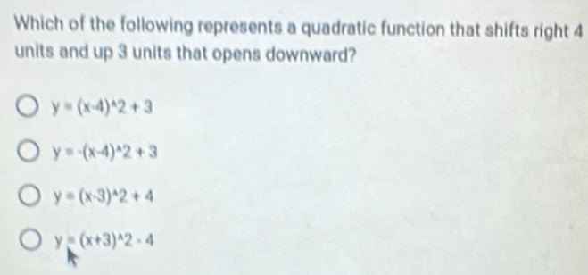 Which of the following represents a quadratic function that shifts right 4
units and up 3 units that opens downward?
y=(x-4)^wedge 2+3
y=-(x-4)^wedge 2+3
y=(x-3)^wedge 2+4
y=(x+3)^wedge 2-4