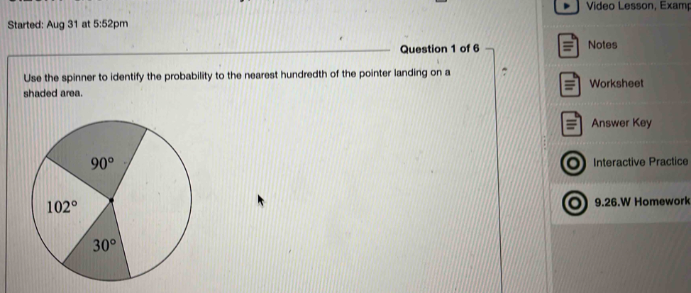 Video Lesson, Examp
Started: Aug 31 at 5:52 pm
Question 1 of 6 Notes
Use the spinner to identify the probability to the nearest hundredth of the pointer landing on a
=
shaded area. Worksheet
= Answer Key
o Interactive Practice
9.26.W Homework