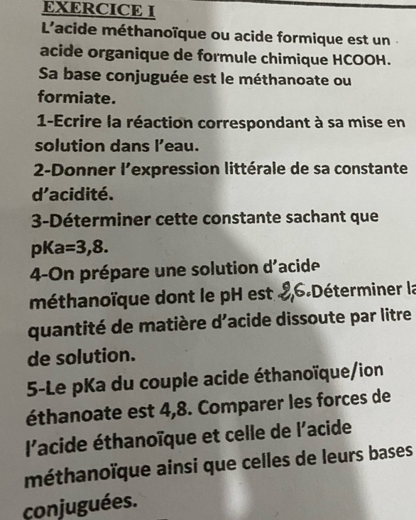 L'acide méthanoïque ou acide formique est un . 
acide organique de formule chimique HCOOH. 
Sa base conjuguée est le méthanoate ou 
formiate. 
1-Ecrire la réaction correspondant à sa mise en 
solution dans l’eau. 
2-Donner l'expression littérale de sa constante 
d'acidité. 
3-Déterminer cette constante sachant que 
pKa =3,8. 
4-On prépare une solution d'acide 
méthanoïque dont le pH est & 6 -Déterminer la 
quantité de matière d'acide dissoute par litre 
de solution. 
5-Le pKa du couple acide éthanoïque/ion 
éthanoate est 4,8. Comparer les forces de 
l'acide éthanoïque et celle de l'acide 
méthanoïque ainsi que celles de leurs bases 
conjuguées.