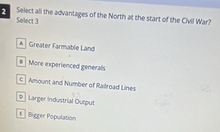 Select all the advantages of the North at the start of the Civil War?
Select 3
A Greater Farmable Land
B More experienced generals
c Amount and Number of Railroad Lines
D Larger Industrial Output
Bigger Population