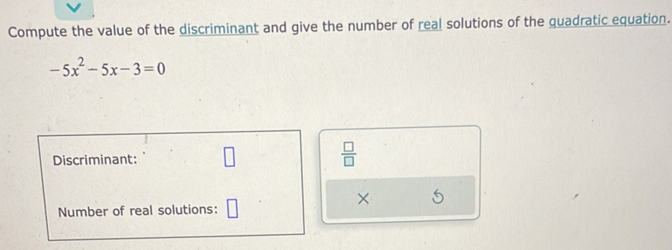 Compute the value of the discriminant and give the number of real solutions of the quadratic equation.
-5x^2-5x-3=0
Discriminant: 
□ 
 □ /□   
× 
Number of real solutions: