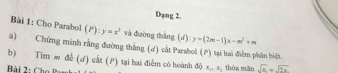 Dạng 2. 
Bài 1: Cho Parabol (P): y=x^2 và đường thẳng (d): y=(2m-1)x-m^2+m
a) Chứng minh rằng đường thằng (đ) cắt Parabol (P) tại hai điểm phân biệt. 
b) Tìm m đề (d) cắt (P) tại hai điểm có hoành độ x_1, x_2 thỏa mãn sqrt(x_1)=sqrt(2x)
Bài 2: Cho Par