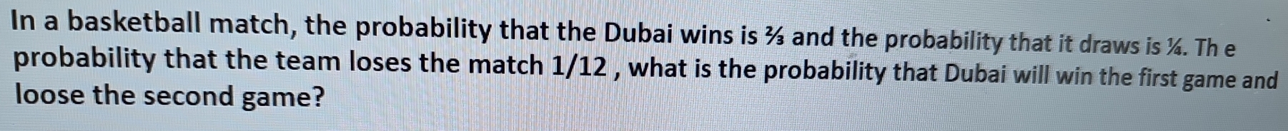 In a basketball match, the probability that the Dubai wins is ¾ and the probability that it draws is ¼. Th e 
probability that the team loses the match 1/12 , what is the probability that Dubai will win the first game and 
loose the second game?