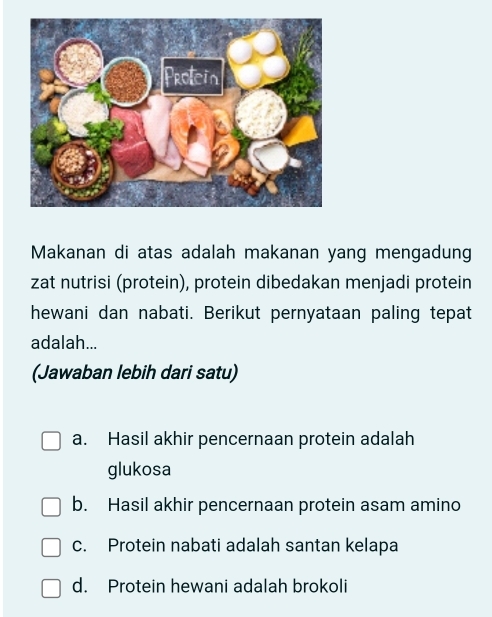 Makanan di atas adalah makanan yang mengadung
zat nutrisi (protein), protein dibedakan menjadi protein
hewani dan nabati. Berikut pernyataan paling tepat
adalah...
(Jawaban lebih dari satu)
a. Hasil akhir pencernaan protein adalah
glukosa
b. Hasil akhir pencernaan protein asam amino
c. Protein nabati adalah santan kelapa
d. Protein hewani adalah brokoli