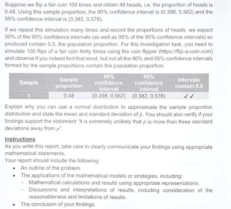 Suppose we flip a fair coin 100 times and obtain 48 heads, i.e. the proportion of heads is
0.48. Using this sample proportion, the 90% confidence interval is (0.398, 0.562) and the
95% confidence interval is (0.382, 0.578). 
If we repeat this simulation many times and record the proportions of heads, we expect
90% of the 90% confidence intervals (as well as 95% of the 95% confidence intervals) so 
produced contain 0.5, the population proportion. For this investigation task, you need to 
simulate 100 flips of a fair coin thirty times using the coin flipper (https://flip-a-coin.com) 
and observe if you indeed find that most, but not all the 90% and 95% confidence intervals 
formed by the sample proportions contain the population proportion. 
Explain why you can use a normal distribution to approximate the sample proportion 
distribution and state the mean and standard deviation of β. You should also verify if your 
findings support the statement “it is extremely unlikely that β is more than three standard 
deviations away from p". 
Instructions 
As you write this report, take care to clearly communicate your findings using appropriate 
mathematical statements. 
Your report should include the following: 
An outline of the problem. 
The applications of the mathematical models or strategies, including: 
Mathematical calculations and results using appropriate representations. 
- Discussions and interpretations of results, including consideration of the 
reasonableness and limitations of results. 
The conclusion of your findings.