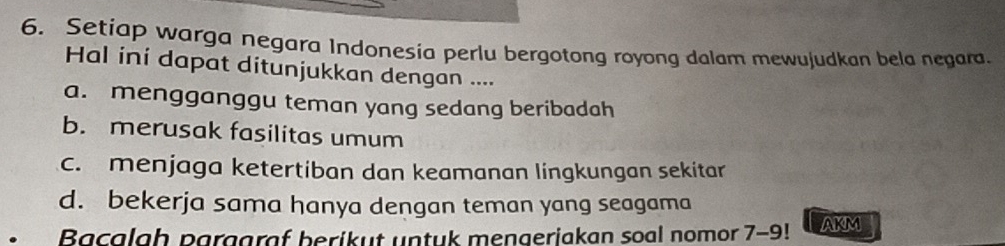 Setiap warga negara Indonesia perlu bergotong royong dalam mewujudkan bela negara.
Hal ini dapat ditunjukkan dengan ....
a. mengganggu teman yang sedang beribadah
b. merusak fasilitas umum
c. menjaga ketertiban dan keamanan lingkungan sekitar
d. bekerja sama hanya dengan teman yang seagama
Bacalah parggraf berikut untuk mengeriakan soal nomor 7-9! AKM