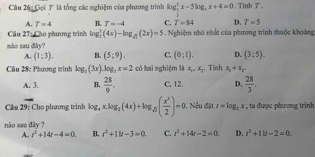 Gọi T là tổng các nghiệm của phương trình log _ 1/3 ^2x-5log _3x+4=0. Tính T.
A. T=4 B. T=-4 C. T=84 D. T=5
Câu 27: Cho phương trình log _2^(2(4x)-log _sqrt(2))(2x)=5. Nghiệm nhỏ nhất của phương trình thuộc khoảng
nào sau đây?
A. (1;3). B. (5;9). C. (0;1). D. (3;5). 
Câu 28: Phương trình log _3(3x).log _3x=2 có hai nghiệm là x_1, x_2. Tính x_1+x_2.
A. 3. B.  28/9 . C. 12. D.  28/3 . 
Câu 29: Cho phương trình log _4 _4x.log _2(4x)+log _sqrt(2)( x^3/2 )=0. Nếu đặt t=log _2x , ta được phương trình
nào sau đây ?
A. t^2+14t-4=0. B. t^2+11t-3=0. C. t^2+14t-2=0. D. t^2+11t-2=0.