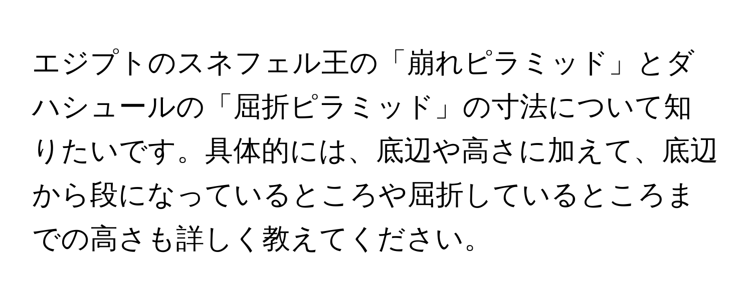 エジプトのスネフェル王の「崩れピラミッド」とダハシュールの「屈折ピラミッド」の寸法について知りたいです。具体的には、底辺や高さに加えて、底辺から段になっているところや屈折しているところまでの高さも詳しく教えてください。