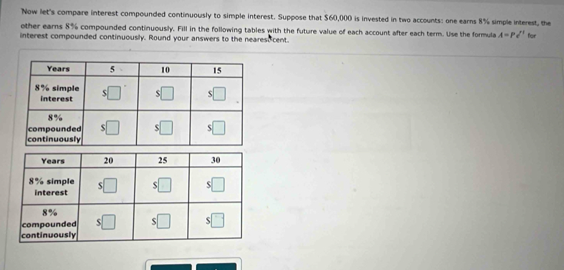 Now let's compare interest compounded continuously to simple interest. Suppose that $60,000 is invested in two accounts: one earns 8% simple interest, the
other earns 8% compounded continuously. Fill in the following tables with the future value of each account after each term. Use the formula A=Pe^(rt)
interest compounded continuously. Round your answers to the nearesocent. for