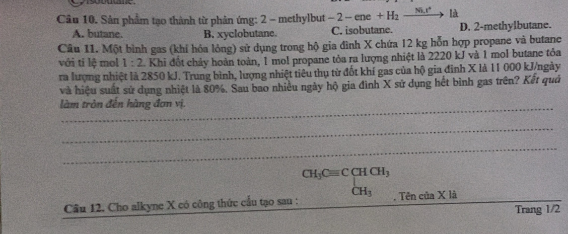 Sản phẩm tạo thành từ phản ứng: 2 - methylbut -2-ene+H_2xrightarrow Ni.r^(ast)1i
A. butane. B. xyclobutane. C. isobutane. D. 2 -methylbutane.
Câu 11. Một bình gas (khí hóa lỏng) sử dụng trong hộ gia đình X chứa 12 kg hỗn hợp propane và butane
với ti lệ mol 1:2 L Khi đốt chảy hoàn toàn, 1 mol propane tỏa ra lượng nhiệt là 2220 kJ và 1 mol butane tỏa
ra lượng nhiệt là 2850 kJ. Trung bình, lượng nhiệt tiêu thụ từ đốt khí gas của hộ gia đinh X là 11 000 kJ/ngày
và hiệu suất sử dụng nhiệt là 80%. Sau bao nhiều ngày hộ gia đình X sử dụng hết bình gas trên? Kết quả
làm tròn đên hàng đơn vị.
_
_
Câu 12. Cho alkyne X có công thức cầu tạo sau : . Tên của X là
Trang 1/2