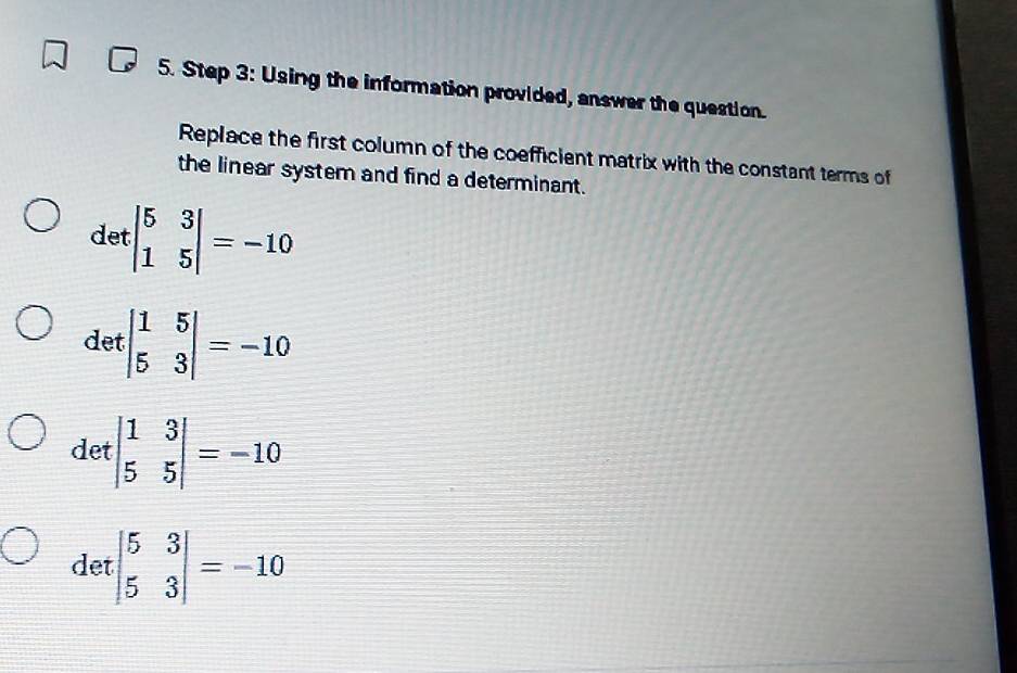 Using the information provided, answer the question.
Replace the first column of the coefficient matrix with the constant terms of
the linear system and find a determinant.
det beginvmatrix 5&3 1&5endvmatrix =-10
det | 1/5 beginarrayr 5 3endarray |=-10
det beginvmatrix 1&3 5&5endvmatrix =-10
det beginbmatrix 5&3 5&3endbmatrix =-10